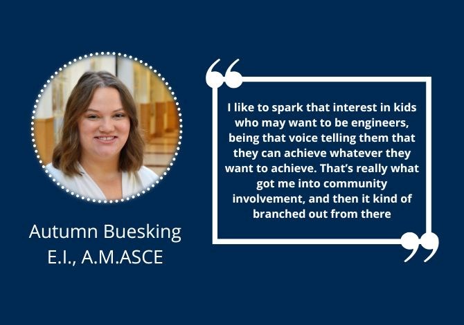 Autumn Buesking, E.I., A.M.ASCE - I like to spark that interest in kids who may want to be engineers, being that voice telling them that they can achieve whatever they want to achieve. That’s really what got me into community involvement, and then it kind of branched out from there